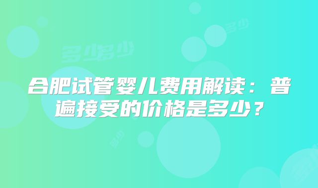 合肥试管婴儿费用解读：普遍接受的价格是多少？