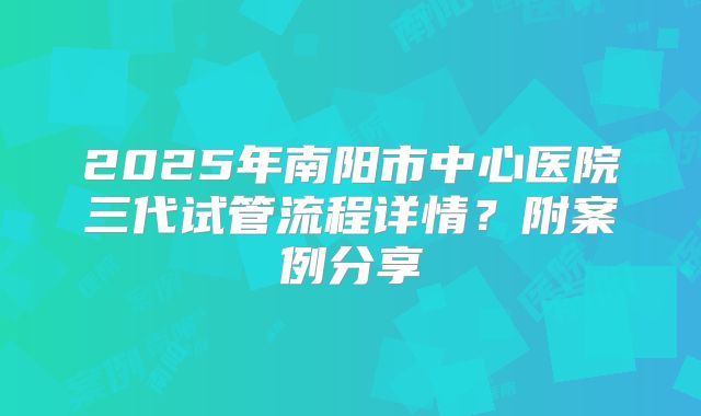 2025年南阳市中心医院三代试管流程详情?附案例分享