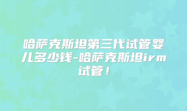 哈萨克斯坦第三代试管婴儿多少钱-哈萨克斯坦irm试管！