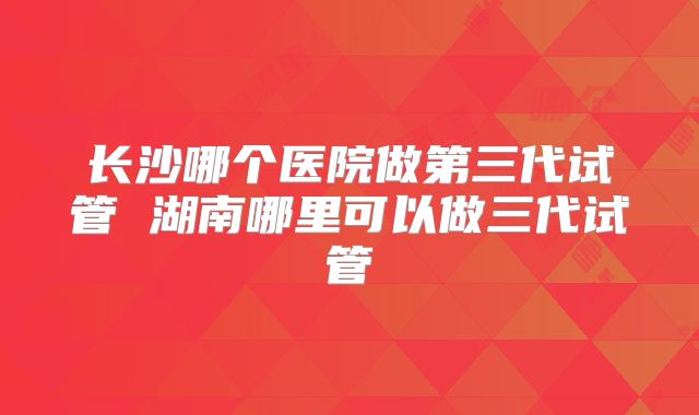 长沙哪个医院做第三代试管 湖南哪里可以做三代试管
