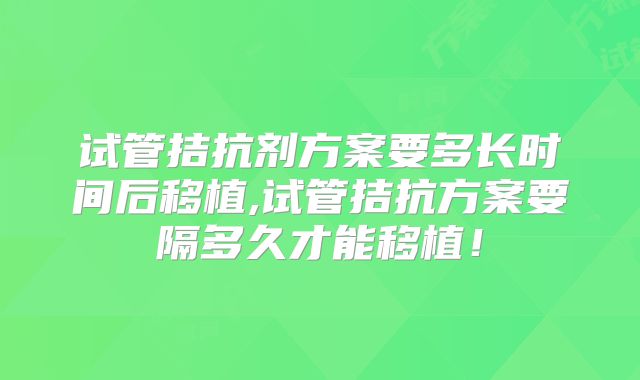 试管拮抗剂方案要多长时间后移植,试管拮抗方案要隔多久才能移植！