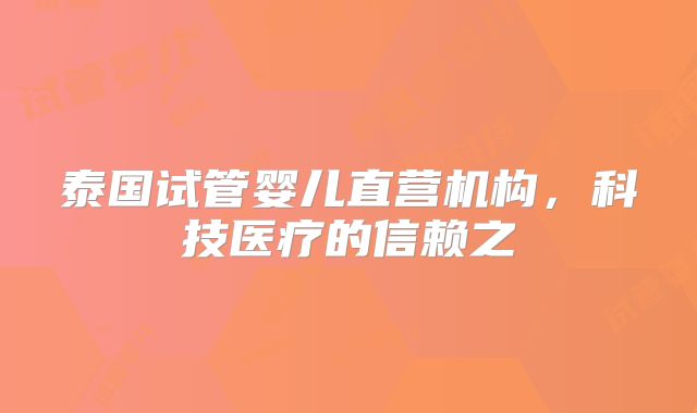 泰国试管婴儿直营机构，科技医疗的信赖之