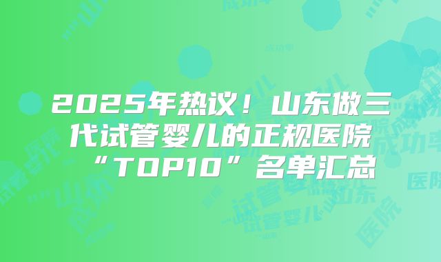 2025年热议！山东做三代试管婴儿的正规医院“TOP10”名单汇总