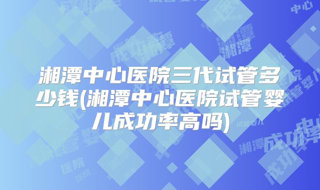 湘潭中心医院三代试管多少钱(湘潭中心医院试管婴儿成功率高吗)