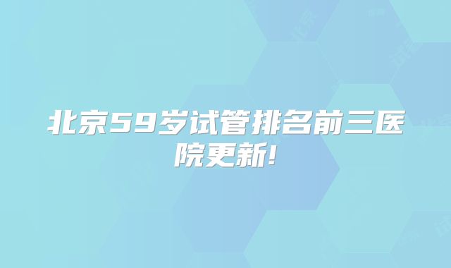 北京59岁试管排名前三医院更新!