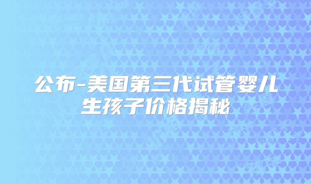 公布-美国第三代试管婴儿生孩子价格揭秘