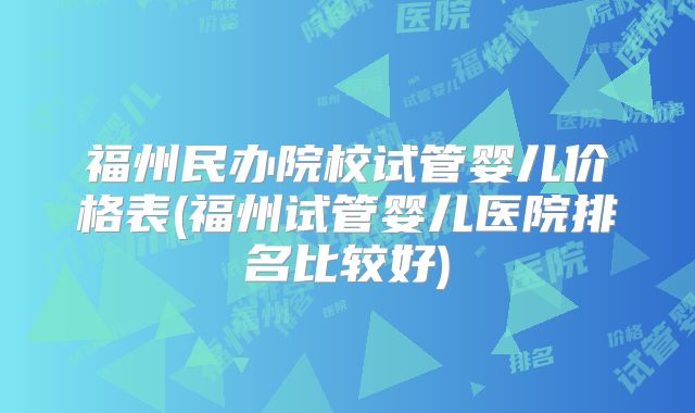 福州民办院校试管婴儿价格表(福州试管婴儿医院排名比较好)