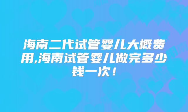 海南二代试管婴儿大概费用,海南试管婴儿做完多少钱一次！