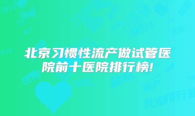 北京习惯性流产做试管医院前十医院排行榜!