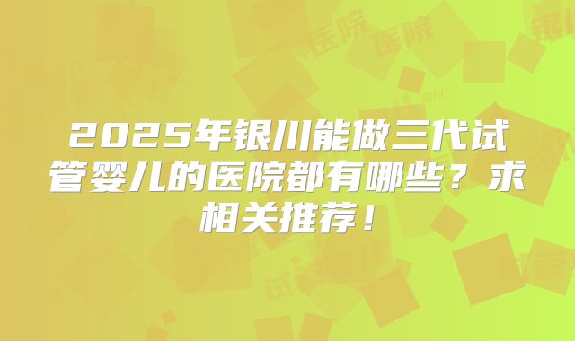 2025年银川能做三代试管婴儿的医院都有哪些？求相关推荐！