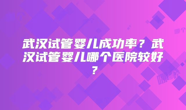 武汉试管婴儿成功率？武汉试管婴儿哪个医院较好？