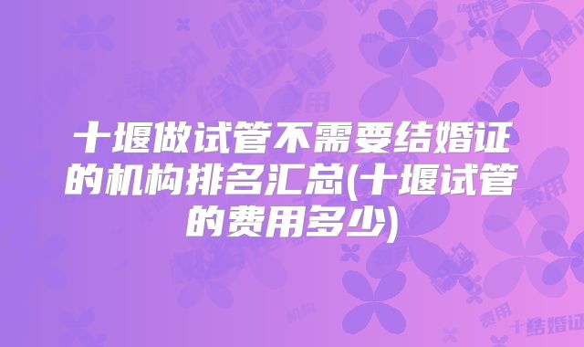 十堰做试管不需要结婚证的机构排名汇总(十堰试管的费用多少)