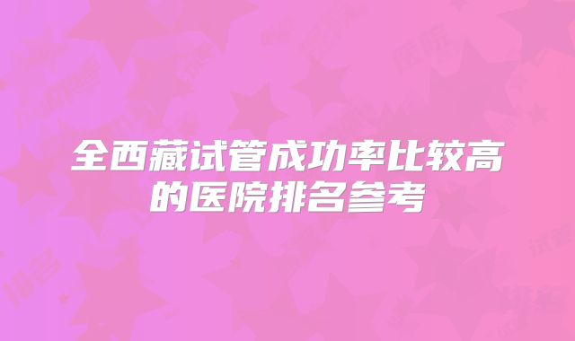 全西藏试管成功率比较高的医院排名参考
