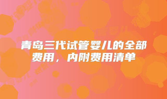 青岛三代试管婴儿的全部费用，内附费用清单