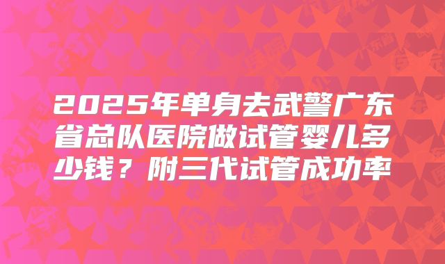 2025年单身去武警广东省总队医院做试管婴儿多少钱？附三代试管成功率