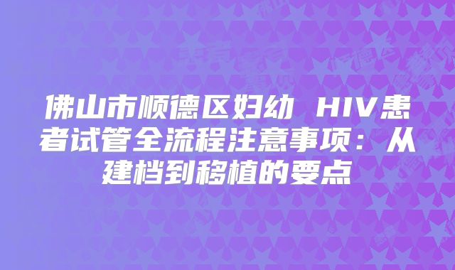 佛山市顺德区妇幼 HIV患者试管全流程注意事项：从建档到移植的要点