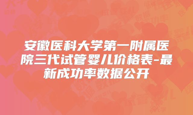 安徽医科大学第一附属医院三代试管婴儿价格表-最新成功率数据公开