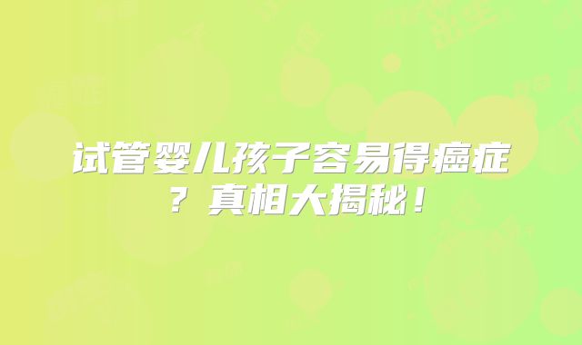试管婴儿孩子容易得癌症？真相大揭秘！