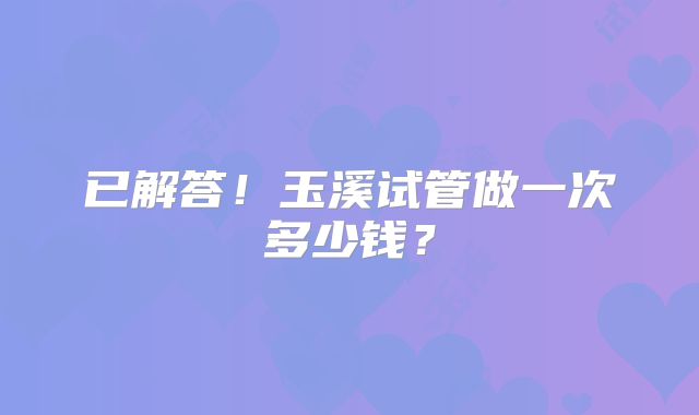 已解答！玉溪试管做一次多少钱？