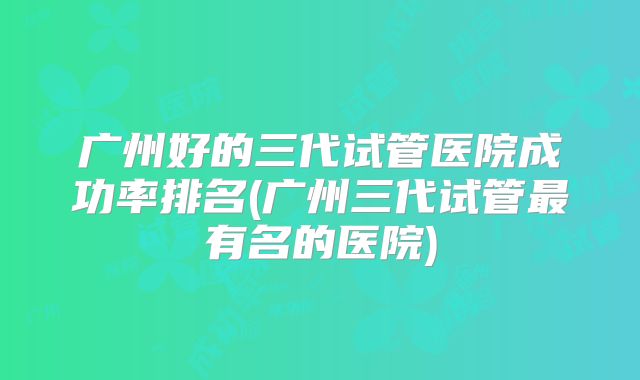 广州好的三代试管医院成功率排名(广州三代试管最有名的医院)