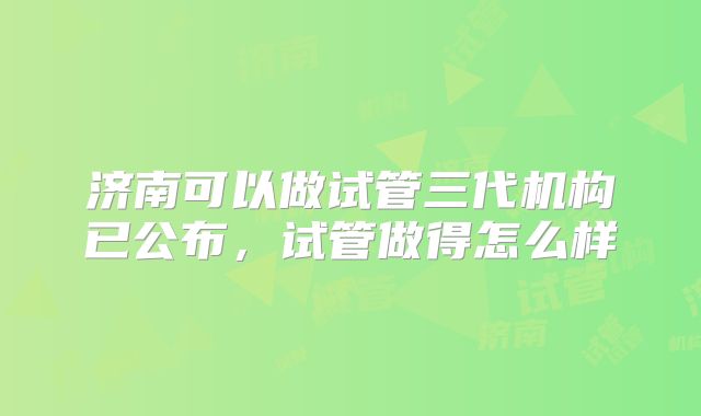 济南可以做试管三代机构已公布，试管做得怎么样