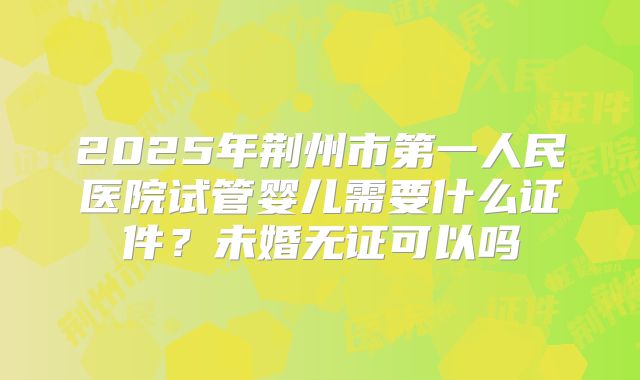 2025年荆州市第一人民医院试管婴儿需要什么证件？未婚无证可以吗