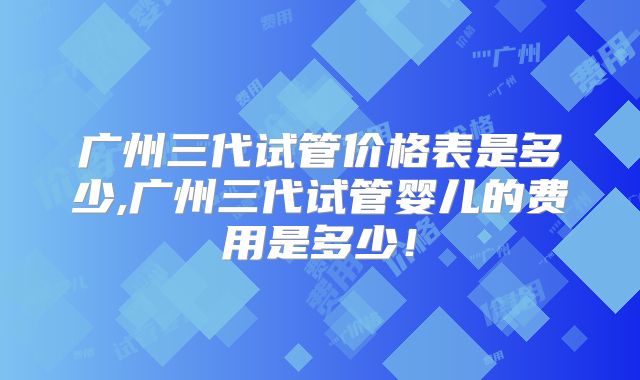 广州三代试管价格表是多少,广州三代试管婴儿的费用是多少！