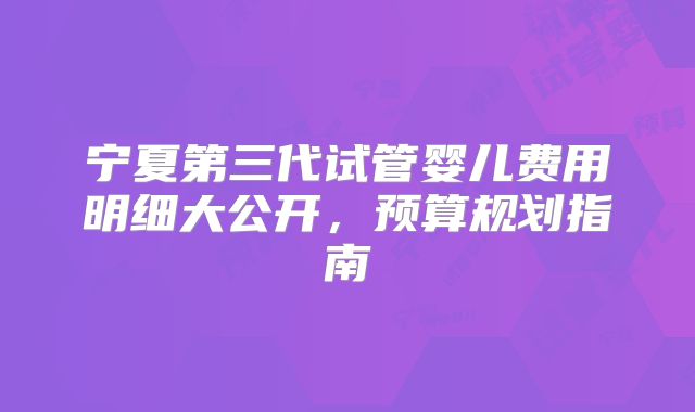宁夏第三代试管婴儿费用明细大公开，预算规划指南
