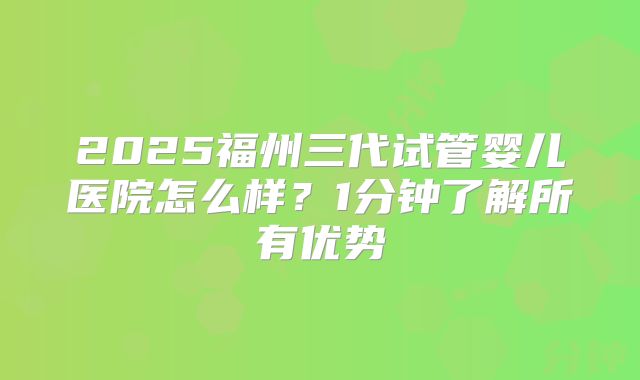 2025福州三代试管婴儿医院怎么样?1分钟了解所有优势