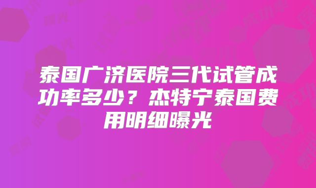 泰国广济医院三代试管成功率多少？杰特宁泰国费用明细曝光