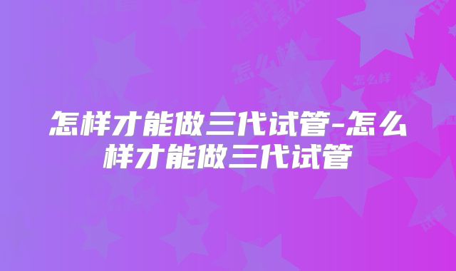 怎样才能做三代试管-怎么样才能做三代试管