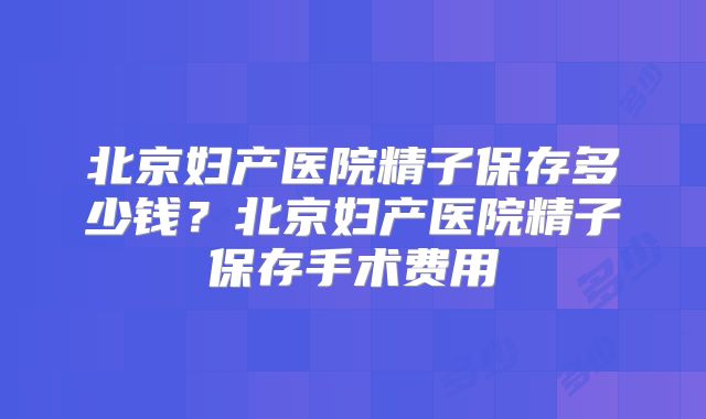北京妇产医院精子保存多少钱？北京妇产医院精子保存手术费用