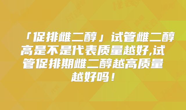 「促排雌二醇」试管雌二醇高是不是代表质量越好,试管促排期雌二醇越高质量越好吗!