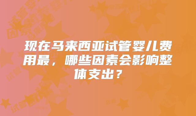 现在马来西亚试管婴儿费用最，哪些因素会影响整体支出？