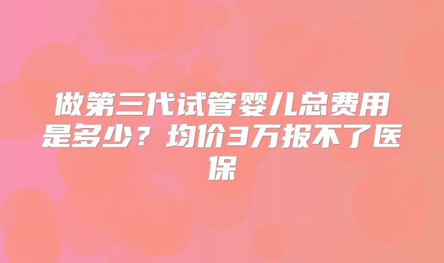 做第三代试管婴儿总费用是多少？均价3万报不了医保
