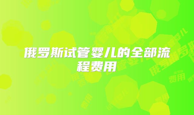 俄罗斯试管婴儿的全部流程费用