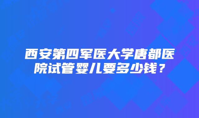 西安第四军医大学唐都医院试管婴儿要多少钱？