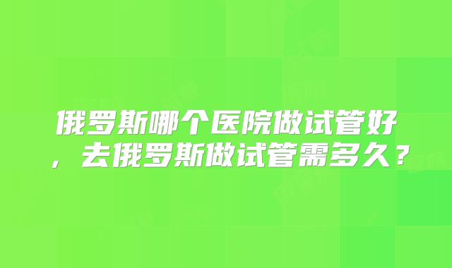 俄罗斯哪个医院做试管好，去俄罗斯做试管需多久？