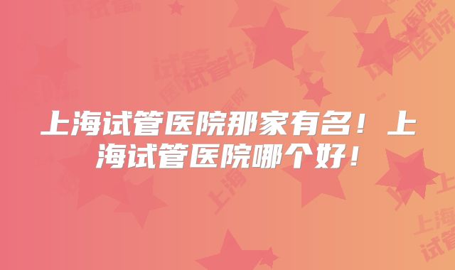 上海试管医院那家有名！上海试管医院哪个好！