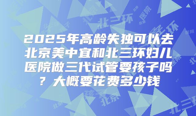 2025年高龄失独可以去北京美中宜和北三环妇儿医院做三代试管要孩子吗?大概要花费多少钱
