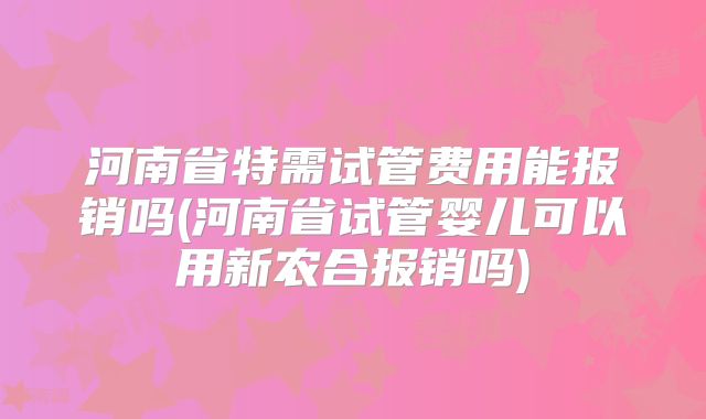 河南省特需试管费用能报销吗(河南省试管婴儿可以用新农合报销吗)