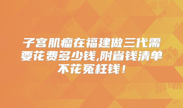子宫肌瘤在福建做三代需要花费多少钱,附省钱清单不花冤枉钱！