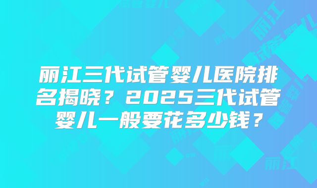 丽江三代试管婴儿医院排名揭晓？2025三代试管婴儿一般要花多少钱？