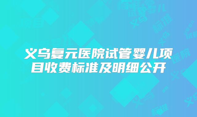 义乌复元医院试管婴儿项目收费标准及明细公开
