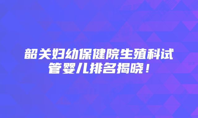 韶关妇幼保健院生殖科试管婴儿排名揭晓！