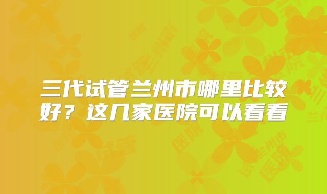 三代试管兰州市哪里比较好？这几家医院可以看看