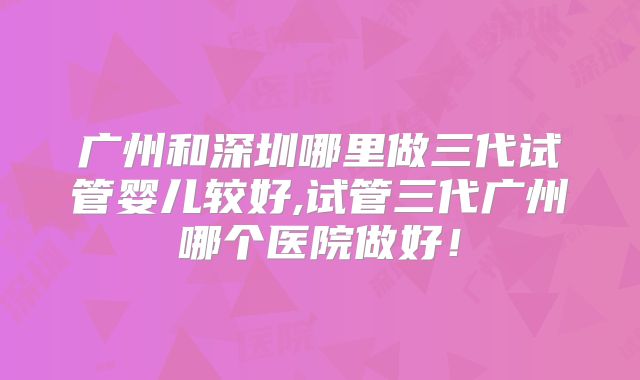 广州和深圳哪里做三代试管婴儿较好,试管三代广州哪个医院做好！