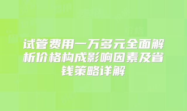 试管费用一万多元全面解析价格构成影响因素及省钱策略详解