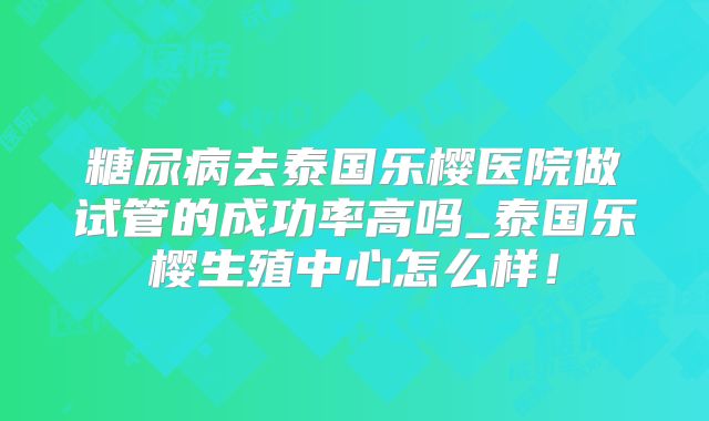 糖尿病去泰国乐樱医院做试管的成功率高吗_泰国乐樱生殖中心怎么样！