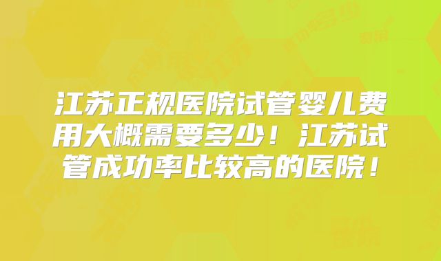 江苏正规医院试管婴儿费用大概需要多少！江苏试管成功率比较高的医院！